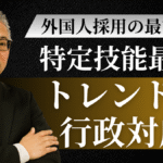 外国人採用の最前線：特定技能最新トレンド＆行政対応